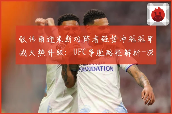 张伟丽迎来新对阵者强势冲冠冠军战火热升级：UFC争胜路径解析-深度解析