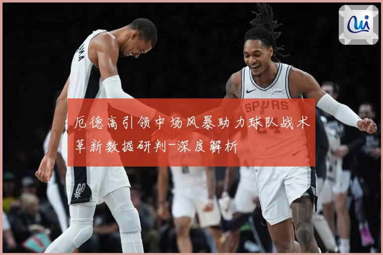 厄德高引领中场风暴助力球队战术革新数据研判-深度解析