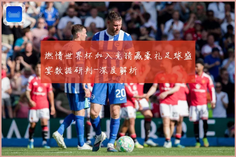 燃情世界杯加入竞猜赢豪礼足球盛宴数据研判-深度解析