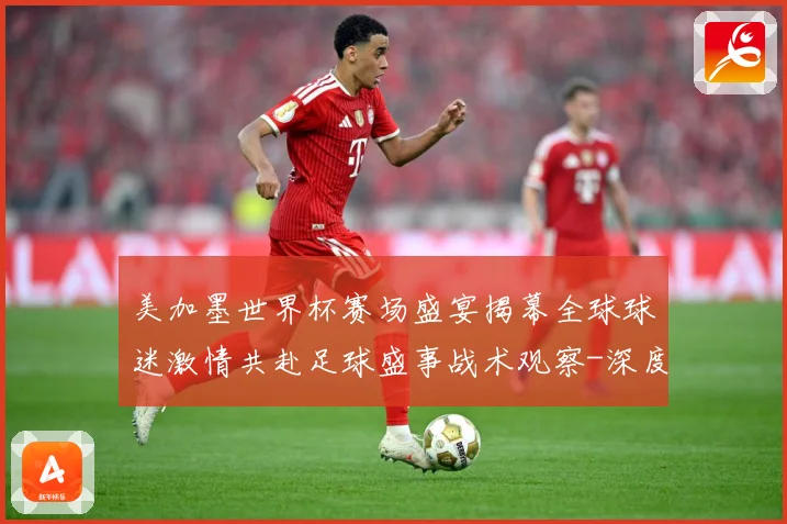 美加墨世界杯赛场盛宴揭幕全球球迷激情共赴足球盛事战术观察-深度解析