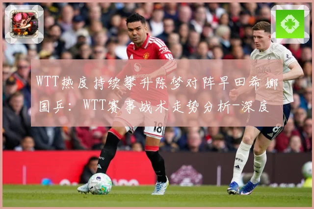 WTT热度持续攀升陈梦对阵早田希娜国乒：WTT赛事战术走势分析-深度解析