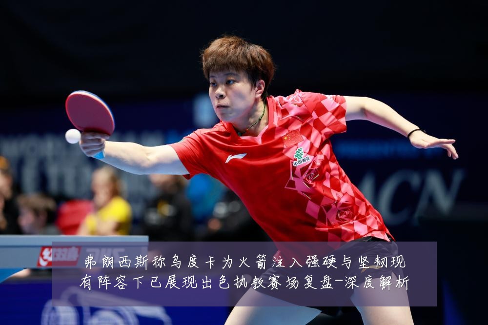 弗朗西斯称乌度卡为火箭注入强硬与坚韧现有阵容下已展现出色执教赛场复盘-深度解析