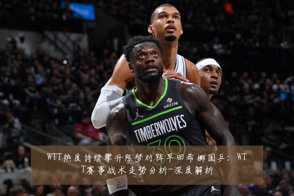 WTT热度持续攀升陈梦对阵早田希娜国乒：WTT赛事战术走势分析-深度解析
